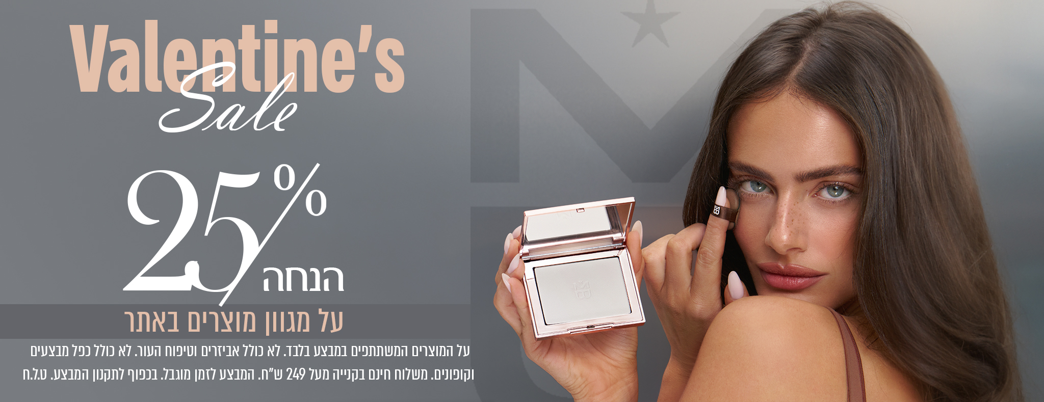Valentine’s Sale 25% הנחה על מגוון מוצרים באתר ובקטן למטה: על המוצרים המשתתפים במבצע בלבד. לא כולל מארזים וטיפולי עור. לא כולל מכשירים וקופונים. משלוח חינם בקנייה מעל 249 ש״ח. המבצע לזמן מוגבל. בכפוף לתקנון המבצע.
